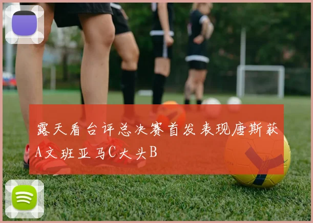 露天看台评总决赛首发表现唐斯获A文班亚马C大头B