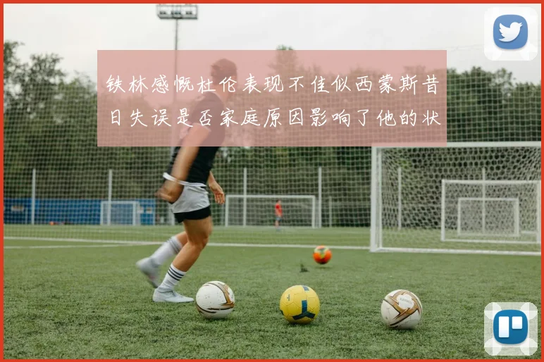 铁林感慨杜伦表现不佳似西蒙斯昔日失误是否家庭原因影响了他的状态