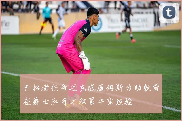 开拓者任命迈克威廉姆斯为助教曾在爵士和奇才积累丰富经验