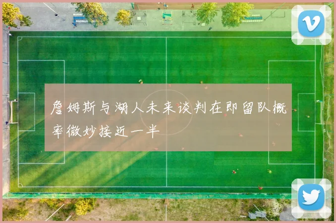 詹姆斯与湖人未来谈判在即留队概率微妙接近一半