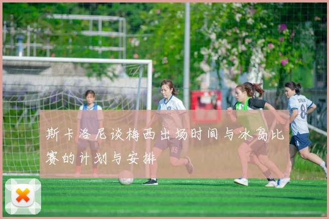 斯卡洛尼谈梅西出场时间与冰岛比赛的计划与安排