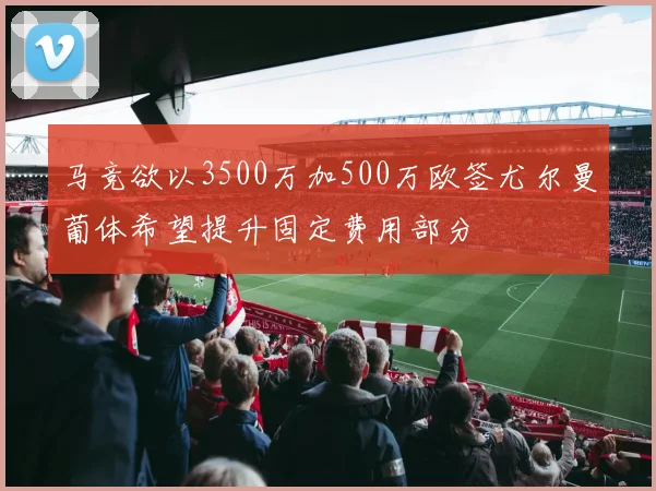 马竞欲以3500万加500万欧签尤尔曼葡体希望提升固定费用部分