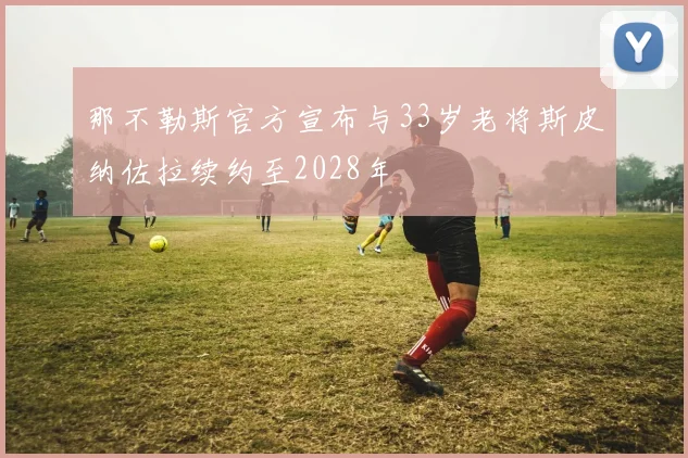 那不勒斯官方宣布与33岁老将斯皮纳佐拉续约至2028年