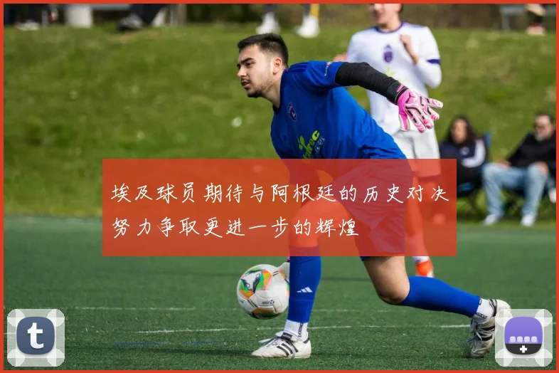 埃及球员期待与阿根廷的历史对决努力争取更进一步的辉煌