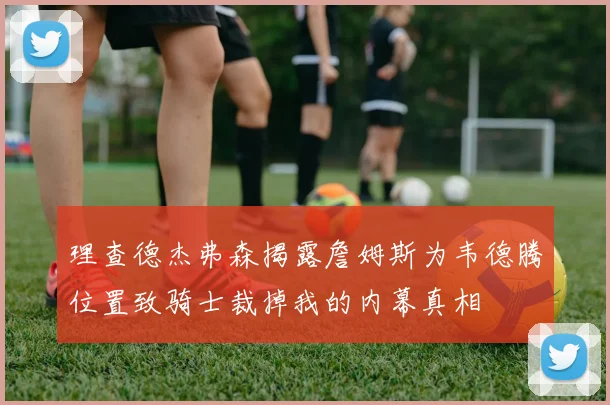 理查德杰弗森揭露詹姆斯为韦德腾位置致骑士裁掉我的内幕真相