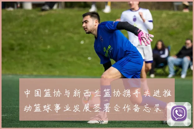 中国篮协与新西兰篮协携手共进推动篮球事业发展签署合作备忘录